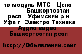 тв модуль МТС › Цена ­ 3 000 - Башкортостан респ., Уфимский р-н, Уфа г. Электро-Техника » Аудио-видео   . Башкортостан респ.